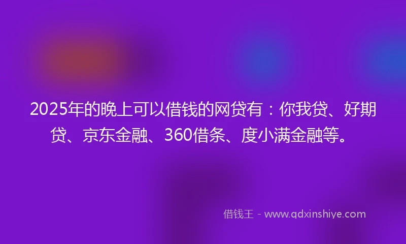 2025年的晚上可以借钱的网贷有：你我贷、好期贷、京东金融、360借条、度小满金融等。