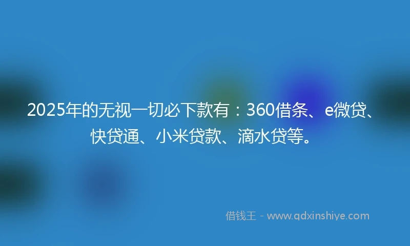 2025年的无视一切必下款有：360借条、e微贷、快贷通、小米贷款、滴水贷等。