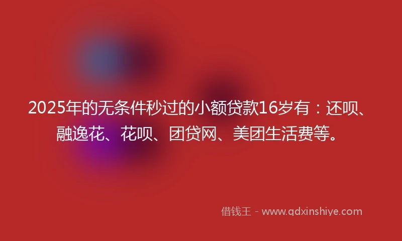 2025年的无条件秒过的小额贷款16岁有：还呗、融逸花、花呗、团贷网、美团生活费等。