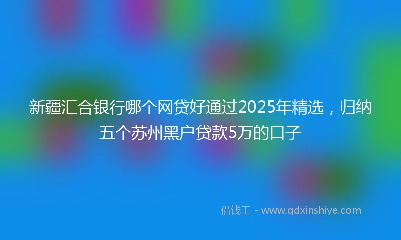 新疆汇合银行哪个网贷好通过2025年精选，归纳五个苏州黑户贷款5万的口子