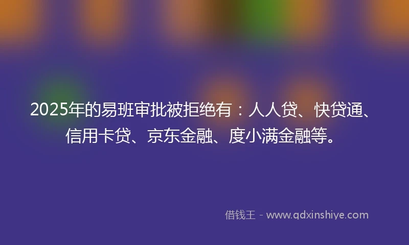 2025年的易班审批被拒绝有：人人贷、快贷通、信用卡贷、京东金融、度小满金融等。