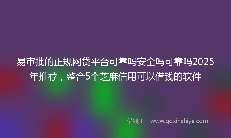 易审批的正规网贷平台可靠吗安全吗可靠吗2025年推荐，整合5个芝麻信用可以借钱的软件