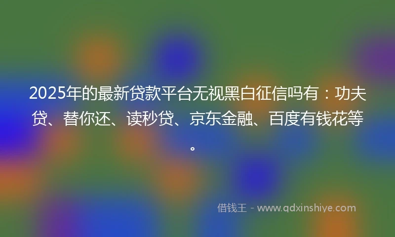 2025年的最新贷款平台无视黑白征信吗有:功夫贷、替你还、读秒贷、京东金融、百度有钱花等。
