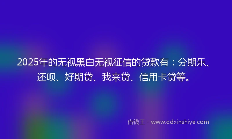 2025年的无视黑白无视征信的贷款有：分期乐、还呗、好期贷、我来贷、信用卡贷等。
