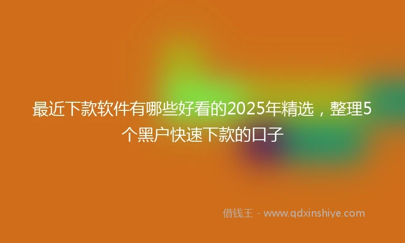 最近下款软件有哪些好看的2025年精选，整理5个黑户快速下款的口子