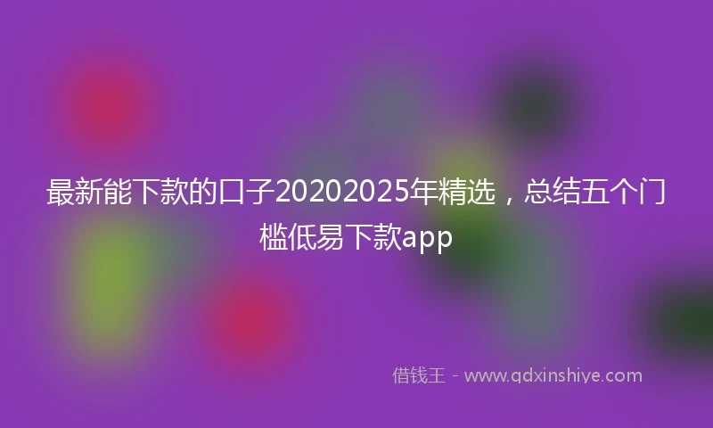 最新能下款的口子20202025年精选，总结五个门槛低易下款app