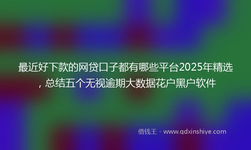 最近好下款的网贷口子都有哪些平台2025年精选，总结五个无视逾期大数据花户黑户软件