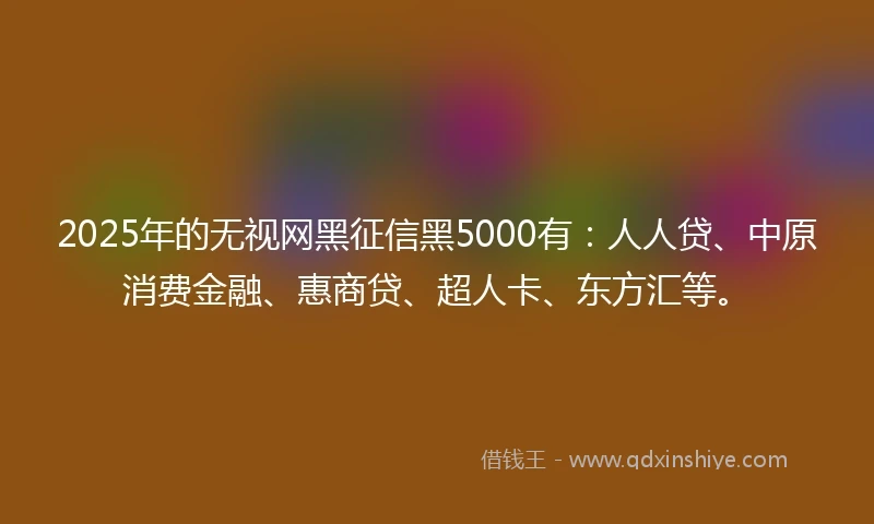 2025年的无视网黑征信黑5000有：人人贷、中原消费金融、惠商贷、超人卡、东方汇等。