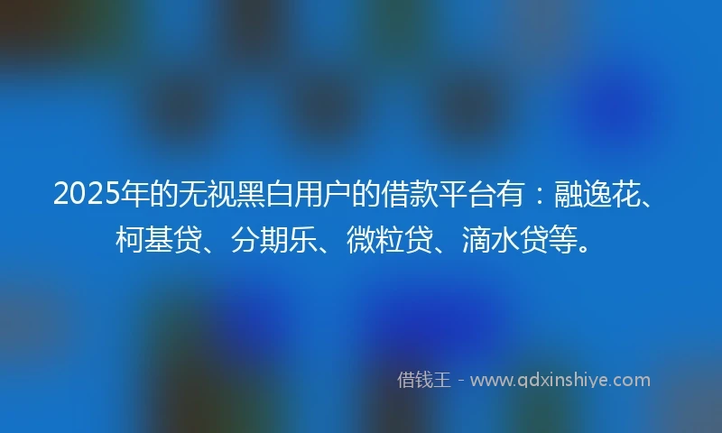 2025年的无视黑白用户的借款平台有：融逸花、柯基贷、分期乐、微粒贷、滴水贷等。