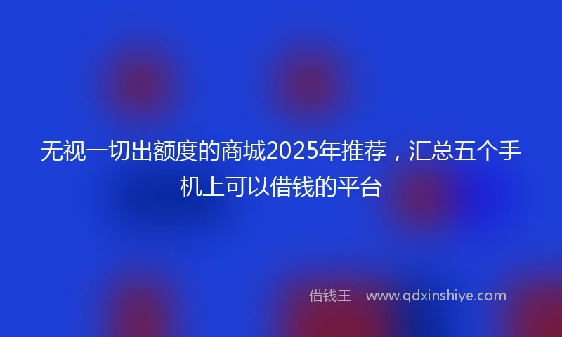 无视一切出额度的商城2025年推荐，汇总五个手机上可以借钱的平台
