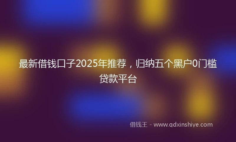 最新借钱口子2025年推荐，归纳五个黑户0门槛贷款平台