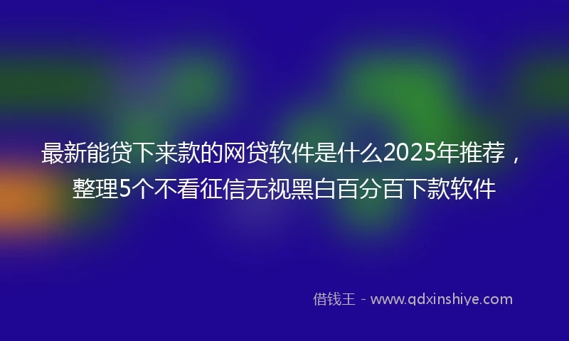 最新能贷下来款的网贷软件是什么2025年推荐，整理5个不看征信无视黑白百分百下款软件