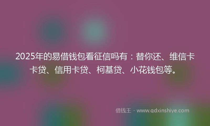 2025年的易借钱包看征信吗有：替你还、维信卡卡贷、信用卡贷、柯基贷、小花钱包等。