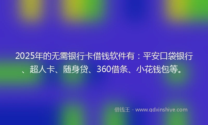 2025年的无需银行卡借钱软件有：平安口袋银行、超人卡、随身贷、360借条、小花钱包等。