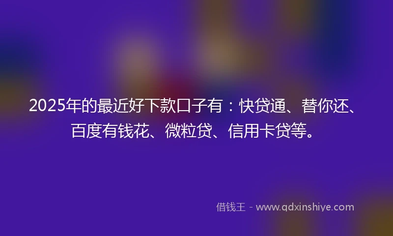2025年的最近好下款口子有：快贷通、替你还、百度有钱花、微粒贷、信用卡贷等。