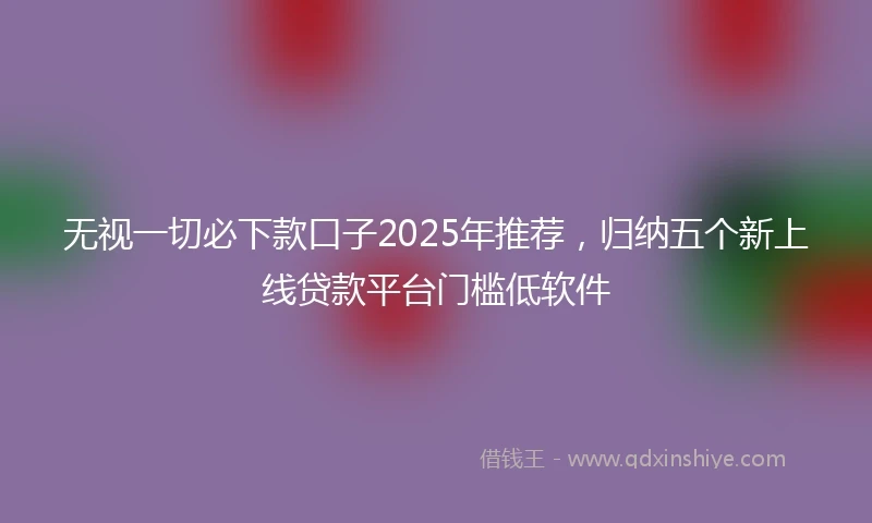 无视一切必下款口子2025年推荐，归纳五个新上线贷款平台门槛低软件