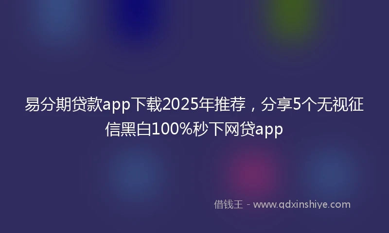 易分期贷款app下载2025年推荐，分享5个无视征信黑白100%秒下网贷app