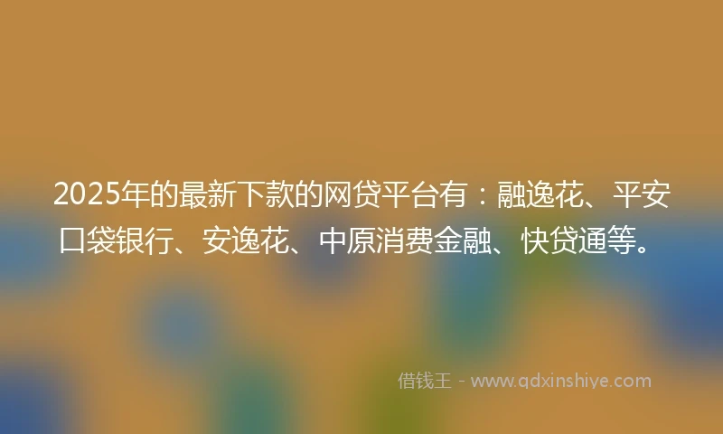 2025年的最新下款的网贷平台有：融逸花、平安口袋银行、安逸花、中原消费金融、快贷通等。