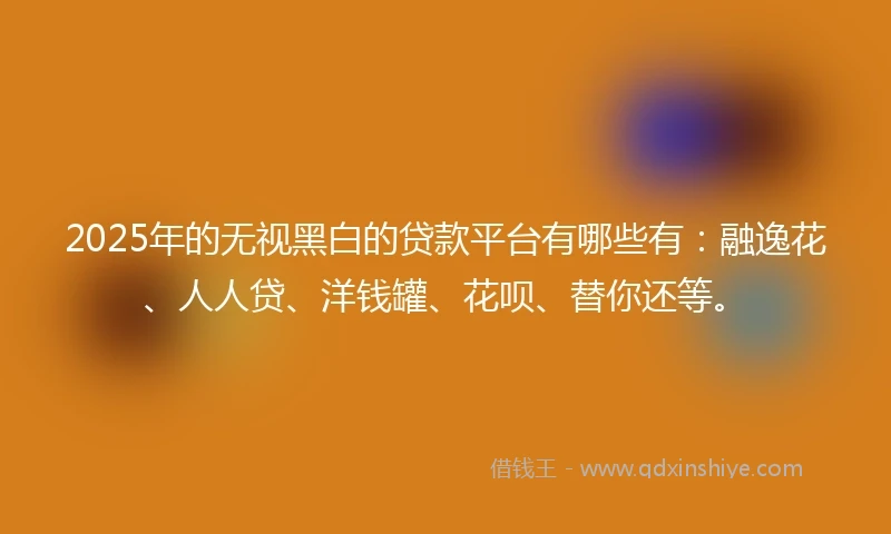 2025年的无视黑白的贷款平台有哪些有：融逸花、人人贷、洋钱罐、花呗、替你还等。