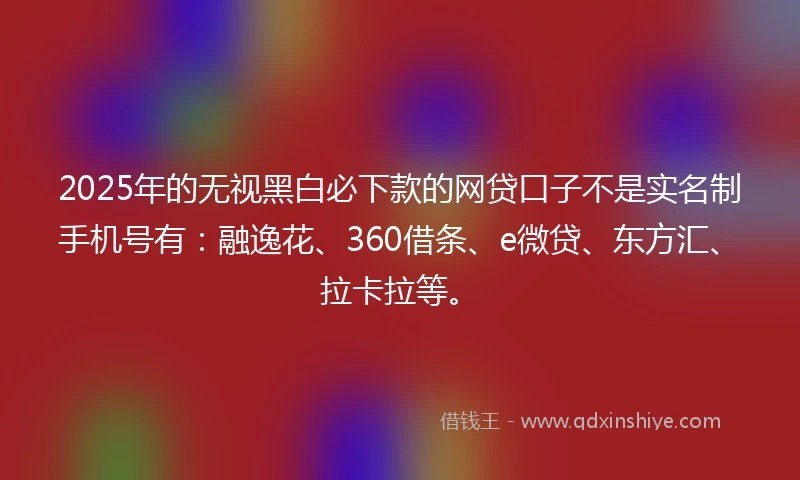 2025年的无视黑白必下款的网贷口子不是实名制手机号有：融逸花、360借条、e微贷、东方汇、拉卡拉等。