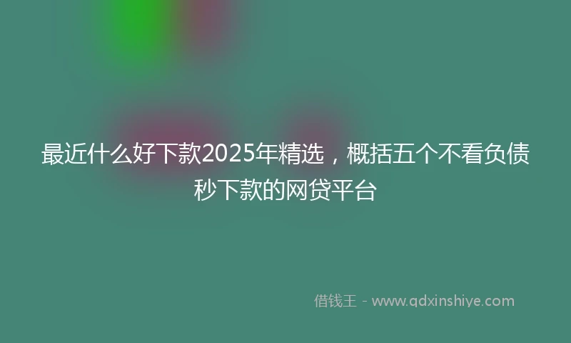 最近什么好下款2025年精选，概括五个不看负债秒下款的网贷平台