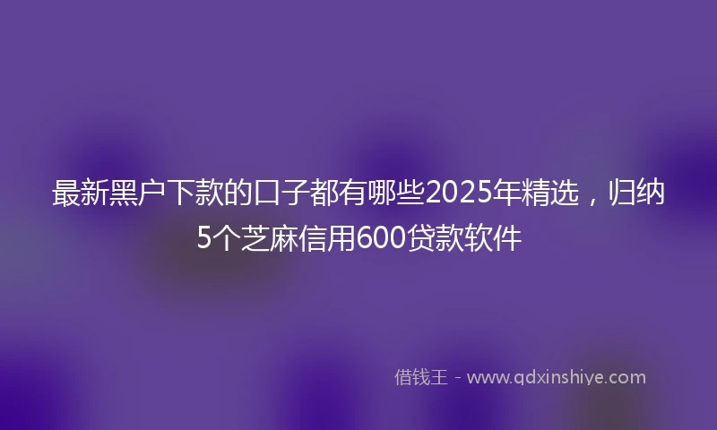 最新黑户下款的口子都有哪些2025年精选，归纳5个芝麻信用600贷款软件