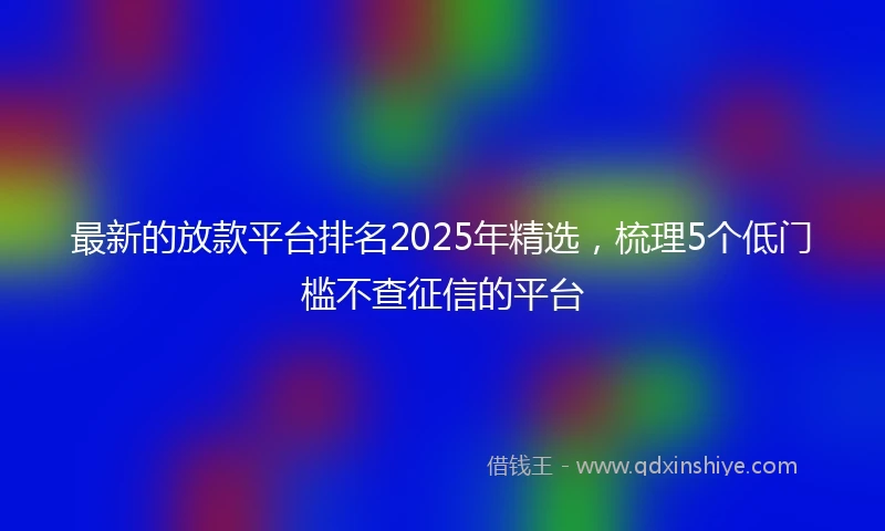 最新的放款平台排名2025年精选，梳理5个低门槛不查征信的平台