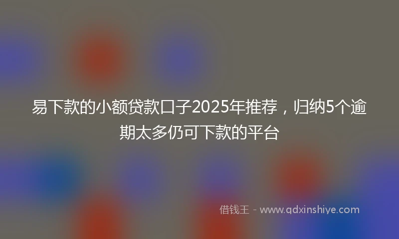 易下款的小额贷款口子2025年推荐，归纳5个逾期太多仍可下款的平台