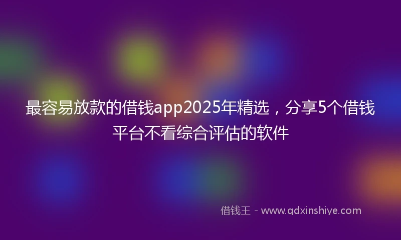 最容易放款的借钱app2025年精选，分享5个借钱平台不看综合评估的软件
