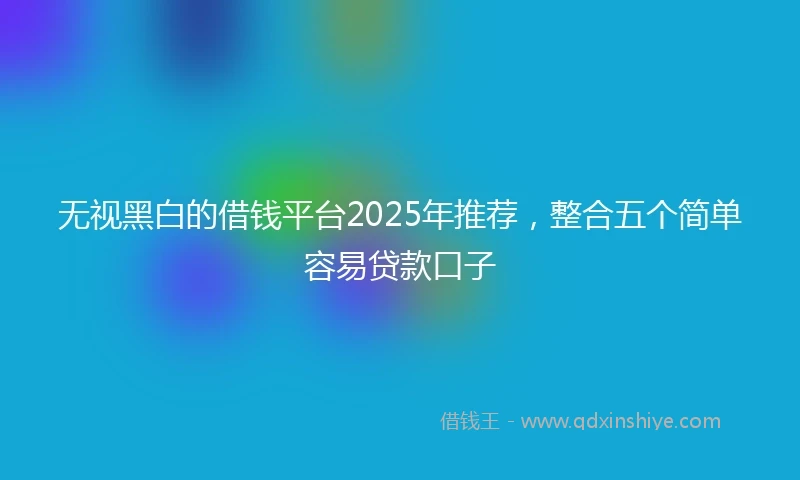 无视黑白的借钱平台2025年推荐，整合五个简单容易贷款口子