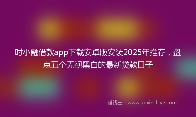 时小融借款app下载安卓版安装2025年推荐，盘点五个无视黑白的最新贷款口子