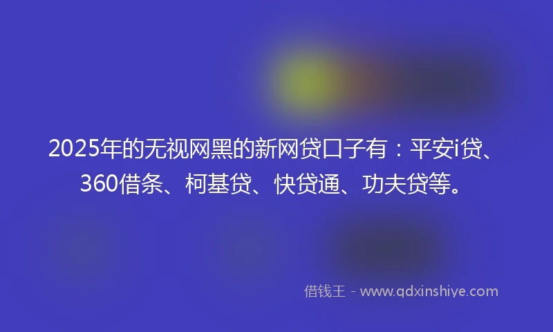 2025年的无视网黑的新网贷口子有：平安i贷、360借条、柯基贷、快贷通、功夫贷等。