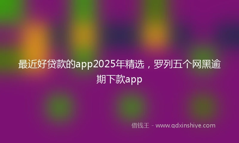 最近好贷款的app2025年精选,罗列五个网黑逾期下款app