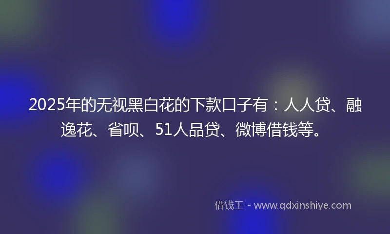 2025年的无视黑白花的下款口子有：人人贷、融逸花、省呗、51人品贷、微博借钱等。