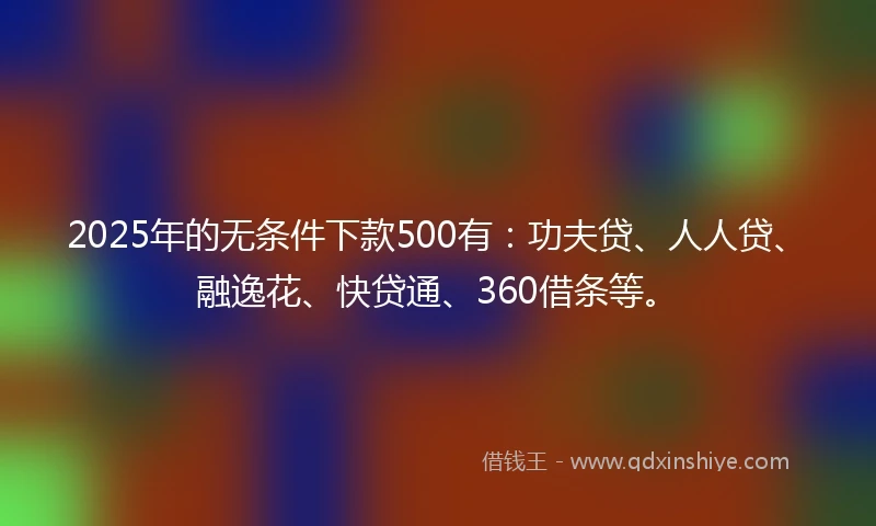 2025年的无条件下款500有：功夫贷、人人贷、融逸花、快贷通、360借条等。