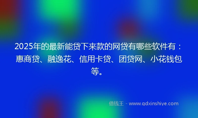 2025年的最新能贷下来款的网贷有哪些软件有：惠商贷、融逸花、信用卡贷、团贷网、小花钱包等。