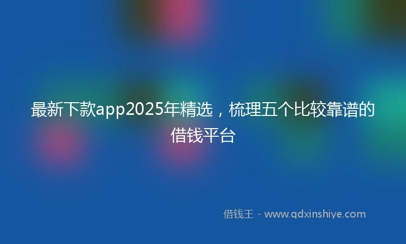最新下款app2025年精选，梳理五个比较靠谱的借钱平台