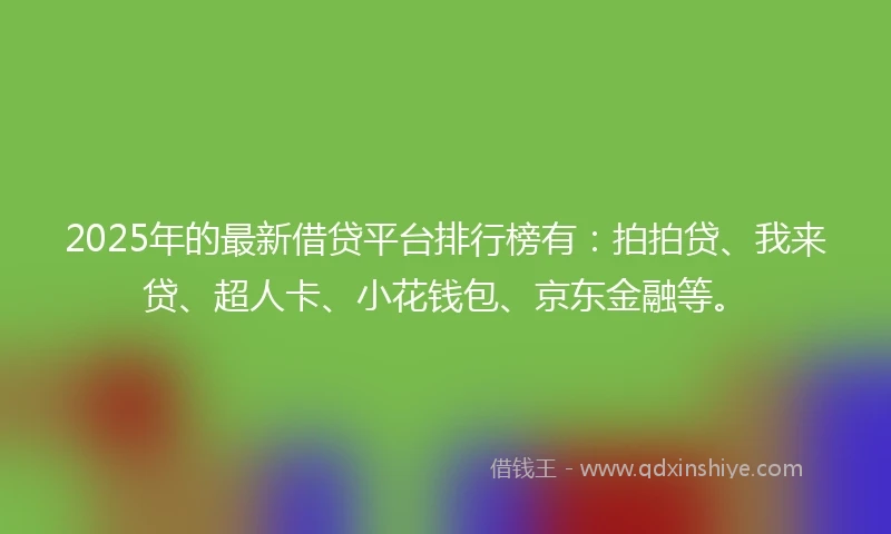 2025年的最新借贷平台排行榜有：拍拍贷、我来贷、超人卡、小花钱包、京东金融等。