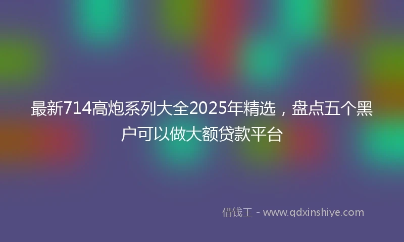 最新714高炮系列大全2025年精选，盘点五个黑户可以做大额贷款平台