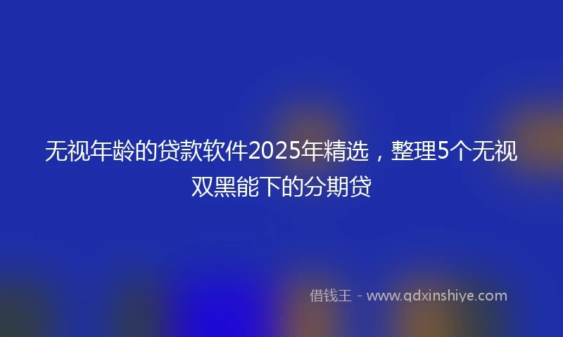 无视年龄的贷款软件2025年精选，整理5个无视双黑能下的分期贷