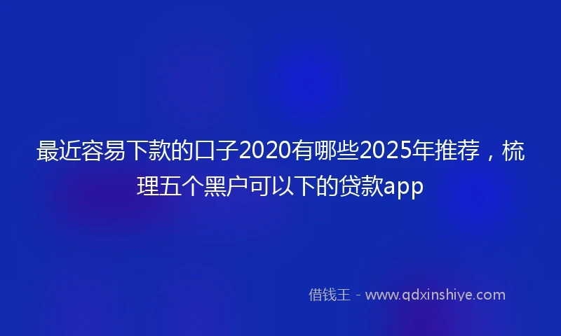 最近容易下款的口子2020有哪些2025年推荐，梳理五个黑户可以下的贷款app