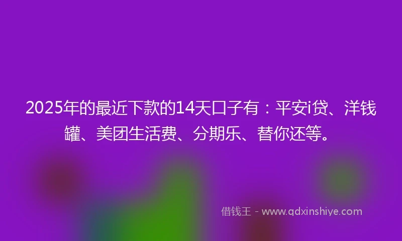 2025年的最近下款的14天口子有：平安i贷、洋钱罐、美团生活费、分期乐、替你还等。