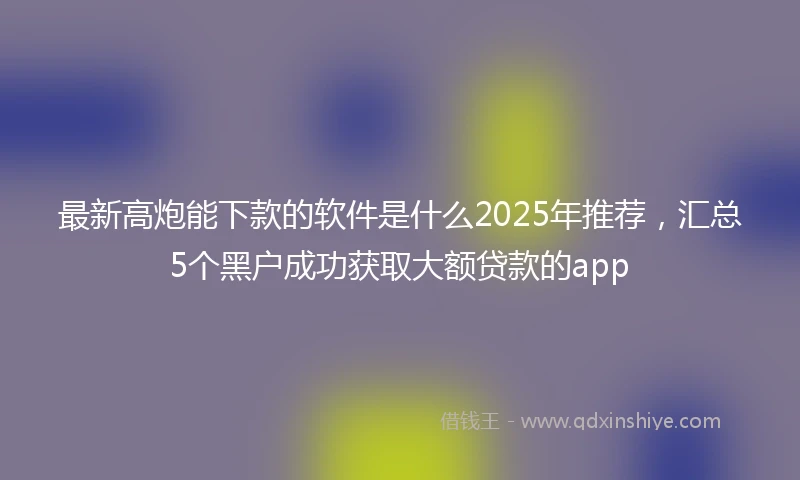 最新高炮能下款的软件是什么2025年推荐，汇总5个黑户成功获取大额贷款的app