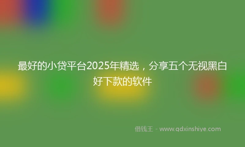 最好的小贷平台2025年精选，分享五个无视黑白好下款的软件