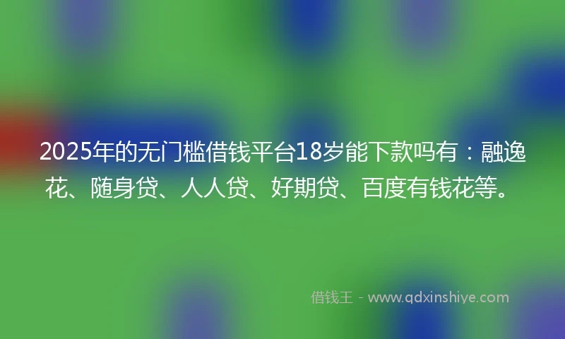 2025年的无门槛借钱平台18岁能下款吗有：融逸花、随身贷、人人贷、好期贷、百度有钱花等。