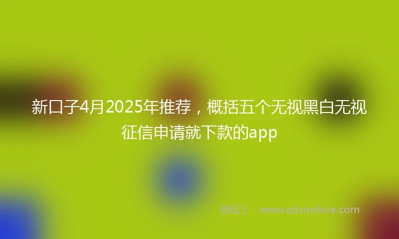 新口子4月2025年推荐，概括五个无视黑白无视征信申请就下款的app