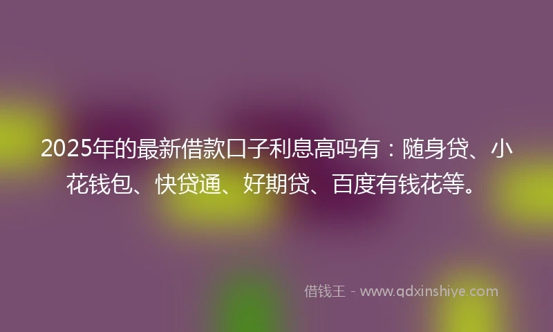 2025年的最新借款口子利息高吗有：随身贷、小花钱包、快贷通、好期贷、百度有钱花等。