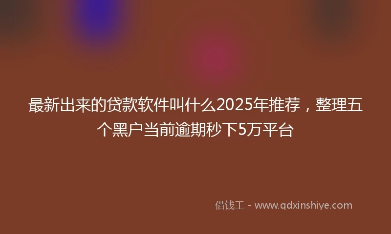 最新出来的贷款软件叫什么2025年推荐，整理五个黑户当前逾期秒下5万平台