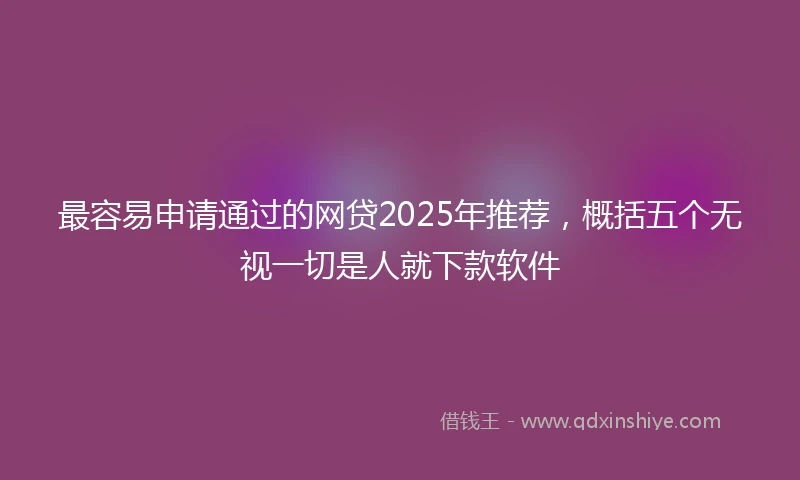 最容易申请通过的网贷2025年推荐，概括五个无视一切是人就下款软件