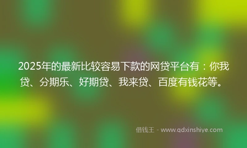 2025年的最新比较容易下款的网贷平台有：你我贷、分期乐、好期贷、我来贷、百度有钱花等。